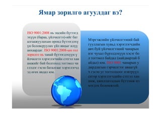 Ямар зорилго агуулдаг вэ?
ISO 9001:2008 нь эцсийн бүтээгд
эхүүн (бараа, үйлчилгээ)-ийг бат
алгаажуулахын оронд бүтээгдэхү
үн боловсруулах үйл явцыг илүү
анхаардаг. ISO 9001:2008-ын гол
зорилго нь танай бүтээгдэхүүн ү
йлчилгээ хэрэглэгчийн сэтгэл хан
амжийг бий болгоход тогтмол чи
глэдэг гэсэн баталгааг хэрэглэгчд
эд өгөх явдал юм.
Мэргэжлийн үйлчилгээний бай
гууллагын хувьд хэрэглэгчдийн
авч буй үйлчилгээний чанарын
нэг чухал бүрэлдэхүүн хэсэг бо
л тогтмол байдал (найдвартай б
айдал) юм. ISO 9001 чанарын у
дирдлагын гэрчилгээг аваагүй
ч гэсэн уг тогтолцоог нэвтрүүл
снээр хэрэглэгчдийн сэтгэл хан
амж, ажиллагсадын бүтээмж нэ
мэгдэх боломжтой.
 