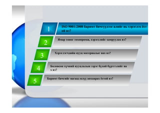 1
ISO 9001:2008 баримт бичгүүдээс алийг нь хэрэглэх ёст
ой вэ?
2
3
4
5
Баримт бичгийг яагаад илүү анхаарах ёстой вэ?
Ямар тоног төхөөрөмж, хэрэгслийг хамруулах вэ?
Хэрэглэгчдийн нууц материалыг яах вэ?
Боловсон хүчний нууцлалын зэрэг бүхий бүртгэлийг яа
х вэ?
 