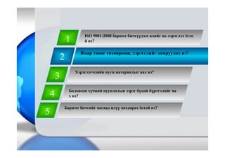 2
Ямар тоног төхөөрөмж, хэрэгслийг хамруулах вэ?
1
3
4
5
Баримт бичгийг яагаад илүү анхаарах ёстой вэ?
ISO 9001:2008 баримт бичгүүдээс алийг нь хэрэглэх ёсто
й вэ?
Хэрэглэгчдийн нууц материалыг яах вэ?
Боловсон хүчний нууцлалын зэрэг бүхий бүртгэлийг яа
х вэ?
 