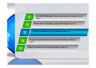 3
Хэрэглэгчдийн нууц материалыг яах вэ?
1
2
4
5
Баримт бичгийг яагаад илүү анхаарах ёстой вэ?
Ямар тоног төхөөрөмж, хэрэгслийг хамруулах вэ?
Боловсон хүчний нууцлалын зэрэг бүхий бүртгэлийг яа
х вэ?
ISO 9001:2008 баримт бичгүүдээс алийг нь хэрэглэх ёсто
й вэ?
 