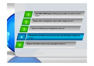 4
Боловсон хүчний нууцлалын зэрэг бүхий бүртгэлийг яа
х вэ?
1
2
3
5
Баримт бичгийг яагаад илүү анхаарах ёстой вэ?
Хэрэглэгчдийн нууц материалыг яах вэ?
Ямар тоног төхөөрөмж, хэрэгслийг хамруулах вэ?
ISO 9001:2008 баримт бичгүүдээс алийг нь хэрэглэх ёсто
й вэ?
 