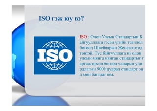 ISO : Олон Улсын Стандартын Б
айгуулллага гэсэн үгийн товчлол
бөгөөд Швейцарын Женев хотод
төвтэй. Тус байгууллага нь олон
улсын мянга мянган стандартыг г
аргаж ирсэн бөгөөд чанарын уди
рдлагын 9000 цуврал стандарт эн
д мөн багтдаг юм.
ISO гэж юу вэ?
 