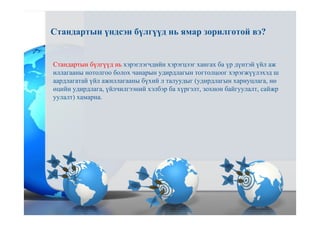 Стандартын бүлгүүд нь хэрэглэгчдийн хэрэгцээг хангах ба үр дүнтэй үйл аж
иллагааны нотолгоо болох чанарын удирдлагын тогтолцоог хэрэгжүүлэхэд ш
аардлагатай үйл ажиллагааны бүхий л талуудыг (удирдлагын хариуцлага, нө
өцийн удирдлага, үйлчилгээний хэлбэр ба хүргэлт, зохион байгуулалт, сайжр
уулалт) хамарна.
Стандартын үндсэн бүлгүүд нь ямар зорилготой вэ?
 
