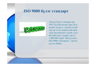 Энэхүү бүлэг стандарт анх
1987 онд батлагдан гарч 20 ж
илийн дотор уг гэрчилгээгүйг
ээр зах зээлд амжилттай өрсө
лдөх боломжгүй гэдгийг дэлх
ий нийтээрээ ухаарч эдүгээ
1.000.000 гаруй байгууллага
ISO-9000 стандартыг хэрэгж
үүлээд байна.
ISO 9000 бүлэг стандарт
 