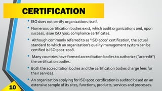 CERTIFICATION
• ISO does not certify organizations itself.
• Numerous certification bodies exist, which audit organizations and, upon
success, issue ISO 9001 compliance certificates.
• Although commonly referred to as "ISO 9000" certification, the actual
standard to which an organization's quality management system can be
certified is ISO 9001:2008.
• Many countries have formed accreditation bodies to authorize ("accredit")
the certification bodies.
• Both the accreditation bodies and the certification bodies charge fees for
their services.
• An organization applying for ISO 9001 certification is audited based on an
extensive sample of its sites, functions, products, services and processes.
10
 