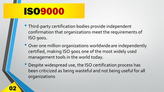ISO9000
• Third-party certification bodies provide independent
confirmation that organizations meet the requirements of
ISO 9001.
• Over one million organizations worldwideare independently
certified, making ISO 9001 one of the most widely used
management tools in the world today.
• Despite widespread use, the ISO certification process has
been criticized as being wasteful and not being useful for all
organizations
02
 