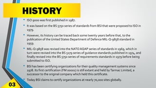 HISTORY
• ISO 9000 was first published in 1987.
• It was based on the BS 5750 series of standards from BSI that were proposed to ISO in
1979.
• However, its history can be traced back some twenty years before that, to the
publication of the United States Department of Defence MIL-Q-9858 standard in
1959.
• MIL-Q-9858 was revised into the NATOAQAP series of standards in 1969, which in
turn were revised into the BS 5179 series of guidance standards published in 1974, and
finally revised into the BS 5750 series of requirements standards in 1979 before being
submitted to ISO.
• BSI has been certifying organizations for their quality management systems since
1978. Its first certification (FM 00001) is still extant and held byTarmac Limited, a
successor to the original company which held this certificate.
• Today BSI claims to certify organizations at nearly 70,000 sites globally.
03
 