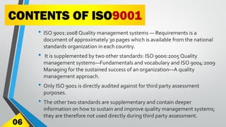 CONTENTS OF ISO9001
• ISO 9001:2008 Quality management systems — Requirements is a
document of approximately 30 pages which is available from the national
standards organization in each country.
• It is supplemented by two other standards: ISO 9000:2005 Quality
management systems—Fundamentals and vocabulary and ISO 9004:2009
Managing for the sustained success of an organization—A quality
management approach.
• Only ISO 9001 is directly audited against for third party assessment
purposes.
• The other two standards are supplementary and contain deeper
information on how to sustain and improve quality management systems;
they are therefore not used directly during third party assessment.
06
 