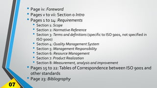 • Page iv: Foreword
• Pages v to vii: Section 0 Intro
• Pages 1 to 14: Requirements
• Section 1: Scope
• Section 2: Normative Reference
• Section 3: Terms and definitions (specific to ISO 9001, not specified in
ISO 9000)
• Section 4: Quality Management System
• Section 5: Management Responsibility
• Section 6: Resource Management
• Section 7: Product Realization
• Section 8: Measurement, analysis and improvement
• Pages 15 to 22:Tables of Correspondence between ISO 9001 and
other standards
• Page 23: Bibliography
07
 
