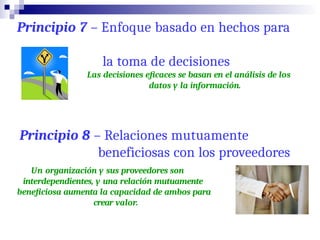 Principio 7 – Enfoque basado en hechos para
la toma de decisiones
Las decisiones eficaces se basan en el análisis de los
datos y la información.
Principio 8 – Relaciones mutuamente
beneficiosas con los proveedores
Un organización y sus proveedores son
interdependientes, y una relación mutuamente
beneficiosa aumenta la capacidad de ambos para
crear valor.
 