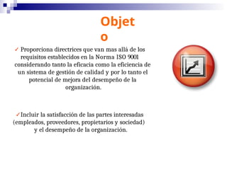Objet
o
✓ Proporciona directrices que van mas allá de los
requisitos establecidos en la Norma ISO 9001
considerando tanto la eficacia como la eficiencia de
un sistema de gestión de calidad y por lo tanto el
potencial de mejora del desempeño de la
organización.
✓Incluir la satisfacción de las partes interesadas
(empleados, proveedores, propietarios y sociedad)
y el desempeño de la organización.
 