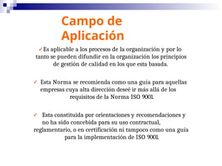 Campo de
Aplicación
✓Es aplicable a los procesos de la organización y por lo
tanto se pueden difundir en la organización los principios
de gestión de calidad en los que esta basada.
✓ Esta Norma se recomienda como una guía para aquellas
empresas cuya alta dirección deseé ir más allá de los
requisitos de la Norma ISO 9001.
✓ Esta constituida por orientaciones y recomendaciones y
no ha sido concebida para su uso contractual,
reglamentario, o en certificación ni tampoco como una guía
para la implementación de ISO 9001.
 