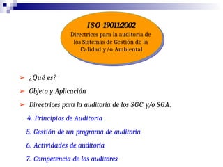 ISO 19011:2002
Directrices para la auditoria de
los Sistemas de Gestión de la
Calidad y/o Ambiental
➢ ¿Qué es?
➢ Objeto y Aplicación
➢ Directrices para la auditoria de los SGC y/o SGA.
4. Principios de Auditoria
5. Gestión de un programa de auditoría
6. Actividades de auditoría
7. Competencia de los auditores
 