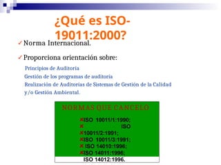 ¿Qué es ISO-
19011:2000?
✓Norma Internacional.
✓Proporciona orientación sobre:
Principios de Auditoría
Gestión de los programas de auditoría
Realización de Auditorías de Sistemas de Gestión de la Calidad
y/o Gestión Ambiental.
NORMAS QUE CANCELÓ
ISO 10011/1:1990;
ISO
10011/2:1991;
ISO 10011/3:1991;
ISO 14010:1996;
ISO 14011:1996;
ISO 14012:1996.
 