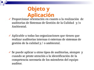 Objeto y
Aplicación
✓ Proporcionar orientación en cuanto a la realización de
auditorías de Sistemas de Gestión de la Calidad y/o
Ambiental.
✓ Aplicable a todas las organizaciones que tienen que
realizar auditorías internas ó externas de sistemas de
gestión de la calidad y/ o ambiental.
✓ Se puede aplicar a otros tipos de auditorías, siempre y
cuando se preste atención a la identificación de la
competencia necesaria de los miembros del equipo
auditor.
 