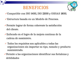 ✓Compatible con ISO 14001, ISO 22000 y OHSAS 18001.
✓Estructura basada en un Modelo de Procesos.
✓Permite lograr de forma coherente la satisfacción
del cliente.
✓Enfocado en el logro de la mejora continua de la
cadena de suministro.
✓ Todos los requisitos son aplicables a todas las
organizaciones sin importar su tipo, tamaño y producto
suministrado.
✓Permite a las organizaciones identificar sus fortalezas y
debilidades
BENEFICIOS
 