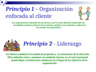 Principio 1 – Organización
enfocada al cliente
Las organizaciones dependen de sus clientes y por lo tanto deberían comprender las
necesidades actuales y futuras de los mismos, satisfacer sus requisitos y esforzarse
por exceder sus expectativas
Principio 2 - Liderazgo
Los lideres establecen la unidad de propósito y la orientación de la dirección.
Ellos deberían crear y mantener un ambiente interno, en el cual el personal
pueda llegar a involucrarse totalmente en el logro de los objetivos de la
organización
 