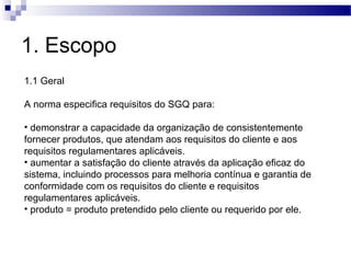 1. Escopo
1.1 Geral
A norma especifica requisitos do SGQ para:
• demonstrar a capacidade da organização de consistentemente
fornecer produtos, que atendam aos requisitos do cliente e aos
requisitos regulamentares aplicáveis.
• aumentar a satisfação do cliente através da aplicação eficaz do
sistema, incluindo processos para melhoria contínua e garantia de
conformidade com os requisitos do cliente e requisitos
regulamentares aplicáveis.
• produto = produto pretendido pelo cliente ou requerido por ele.
 