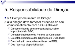 5. Responsabilidade da Direção
 5.1 Comprometimento da Direção
A alta direção deve fornecer evidência do seu
comprometimento com o SGQ através:
 Da comunicação com a organização, sobre
importância do SGQ;
 Do estabelecimento da Política da Qualidade;
 Do estabelecimento dos Objetivos da Qualidade;
 Da condução de análises críticas do SGQ;
 Dos recursos disponibilizados.
 