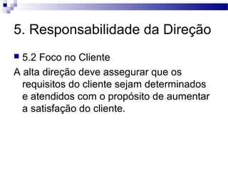 5. Responsabilidade da Direção
 5.2 Foco no Cliente
A alta direção deve assegurar que os
requisitos do cliente sejam determinados
e atendidos com o propósito de aumentar
a satisfação do cliente.
 