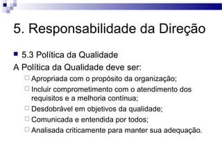 5. Responsabilidade da Direção
 5.3 Política da Qualidade
A Política da Qualidade deve ser:
 Apropriada com o propósito da organização;
 Incluir comprometimento com o atendimento dos
requisitos e a melhoria contínua;
 Desdobrável em objetivos da qualidade;
 Comunicada e entendida por todos;
 Analisada criticamente para manter sua adequação.
 
