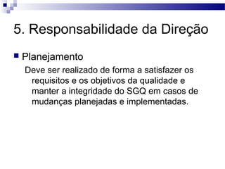 5. Responsabilidade da Direção
 Planejamento
Deve ser realizado de forma a satisfazer os
requisitos e os objetivos da qualidade e
manter a integridade do SGQ em casos de
mudanças planejadas e implementadas.
 