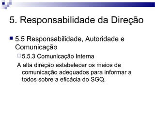 5. Responsabilidade da Direção
 5.5 Responsabilidade, Autoridade e
Comunicação
5.5.3 Comunicação Interna
A alta direção estabelecer os meios de
comunicação adequados para informar a
todos sobre a eficácia do SGQ.
 