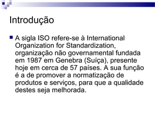 Introdução
 A sigla ISO refere-se à International
Organization for Standardization,
organização não governamental fundada
em 1987 em Genebra (Suíça), presente
hoje em cerca de 57 países. A sua função
é a de promover a normatização de
produtos e serviços, para que a qualidade
destes seja melhorada.
 