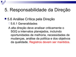 5. Responsabilidade da Direção
 5.6 Análise Crítica pela Direção
5.6.1 Generalidades
A alta direção deve analisar criticamente o
SGQ a intervalos planejados, incluindo
oportunidades de melhoria, necessidades de
mudanças, análise da política e dos objetivos
da qualidade. Registros devem ser mantidos.
 