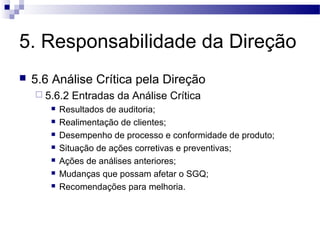 5. Responsabilidade da Direção
 5.6 Análise Crítica pela Direção
 5.6.2 Entradas da Análise Crítica
 Resultados de auditoria;
 Realimentação de clientes;
 Desempenho de processo e conformidade de produto;
 Situação de ações corretivas e preventivas;
 Ações de análises anteriores;
 Mudanças que possam afetar o SGQ;
 Recomendações para melhoria.
 