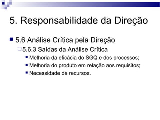 5. Responsabilidade da Direção
 5.6 Análise Crítica pela Direção
5.6.3 Saídas da Análise Crítica
 Melhoria da eficácia do SGQ e dos processos;
 Melhoria do produto em relação aos requisitos;
 Necessidade de recursos.
 