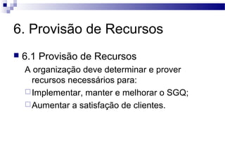 6. Provisão de Recursos
 6.1 Provisão de Recursos
A organização deve determinar e prover
recursos necessários para:
Implementar, manter e melhorar o SGQ;
Aumentar a satisfação de clientes.
 