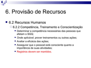 6. Provisão de Recursos
 6.2 Recursos Humanos
 6.2.2 Competência, Treinamento e Conscientização
 Determinar a competência necessárias das pessoas que
afetam o SGQ;
 Onde aplicável, prover treinamentos ou outras ações;
 Avaliar a eficácia das ações;
 Assegurar que o pessoal está consciente quanto a
importância de suas atividades;
 Registros devem ser mantidos.
 