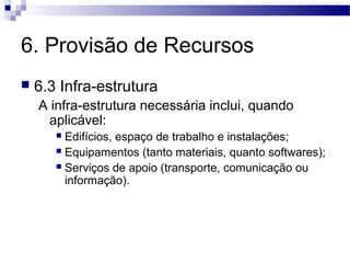 6. Provisão de Recursos
 6.3 Infra-estrutura
A infra-estrutura necessária inclui, quando
aplicável:
 Edifícios, espaço de trabalho e instalações;
 Equipamentos (tanto materiais, quanto softwares);
 Serviços de apoio (transporte, comunicação ou
informação).
 