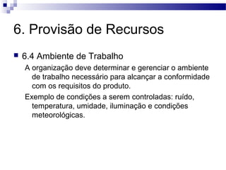 6. Provisão de Recursos
 6.4 Ambiente de Trabalho
A organização deve determinar e gerenciar o ambiente
de trabalho necessário para alcançar a conformidade
com os requisitos do produto.
Exemplo de condições a serem controladas: ruído,
temperatura, umidade, iluminação e condições
meteorológicas.
 