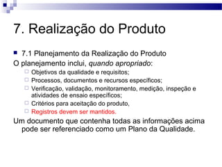 7. Realização do Produto
 7.1 Planejamento da Realização do Produto
O planejamento inclui, quando apropriado:
 Objetivos da qualidade e requisitos;
 Processos, documentos e recursos específicos;
 Verificação, validação, monitoramento, medição, inspeção e
atividades de ensaio específicos;
 Critérios para aceitação do produto,
 Registros devem ser mantidos.
Um documento que contenha todas as informações acima
pode ser referenciado como um Plano da Qualidade.
 