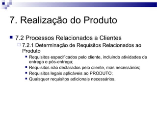 7. Realização do Produto
 7.2 Processos Relacionados a Clientes
 7.2.1 Determinação de Requisitos Relacionados ao
Produto
 Requisitos especificados pelo cliente, incluindo atividades de
entrega e pós-entrega;
 Requisitos não declarados pelo cliente, mas necessários;
 Requisitos legais aplicáveis ao PRODUTO;
 Quaisquer requisitos adicionais necessários.
 