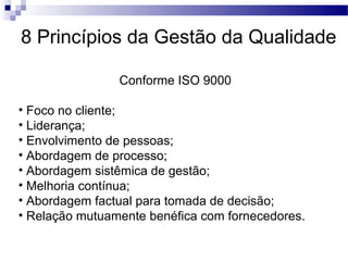 8 Princípios da Gestão da Qualidade
Conforme ISO 9000
• Foco no cliente;
• Liderança;
• Envolvimento de pessoas;
• Abordagem de processo;
• Abordagem sistêmica de gestão;
• Melhoria contínua;
• Abordagem factual para tomada de decisão;
• Relação mutuamente benéfica com fornecedores.
 
