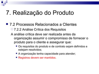 7. Realização do Produto
 7.2 Processos Relacionados a Clientes
 7.2.2 Análise Crítica dos Requisitos
A análise crítica deve ser realizada antes da
organização assumir o compromisso de fornecer o
produto para o cliente e assegurar que:
 Os requisitos do produto e de contrato sejam definidos e
estejam resolvidos;
 A organização tenha capacidade para atender;
 Registros devem ser mantidos.
 