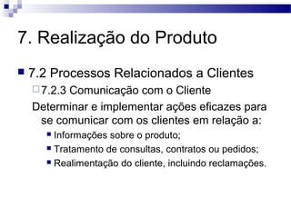 7. Realização do Produto
 7.2 Processos Relacionados a Clientes
7.2.3 Comunicação com o Cliente
Determinar e implementar ações eficazes para
se comunicar com os clientes em relação a:
 Informações sobre o produto;
 Tratamento de consultas, contratos ou pedidos;
 Realimentação do cliente, incluindo reclamações.
 