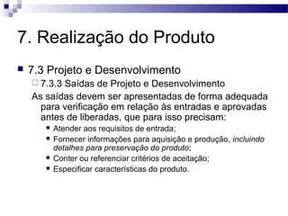 7. Realização do Produto
 7.3 Projeto e Desenvolvimento
 7.3.3 Saídas de Projeto e Desenvolvimento
As saídas devem ser apresentadas de forma adequada
para verificação em relação às entradas e aprovadas
antes de liberadas, que para isso precisam:
 Atender aos requisitos de entrada;
 Fornecer informações para aquisição e produção, incluindo
detalhes para preservação do produto;
 Conter ou referenciar critérios de aceitação;
 Especificar características do produto.
 