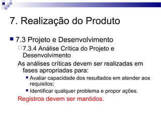 7. Realização do Produto
 7.3 Projeto e Desenvolvimento
7.3.4 Análise Crítica do Projeto e
Desenvolvimento
As análises críticas devem ser realizadas em
fases apropriadas para:
 Avaliar capacidade dos resultados em atender aos
requisitos;
 Identificar qualquer problema e propor ações.
Registros devem ser mantidos.
 
