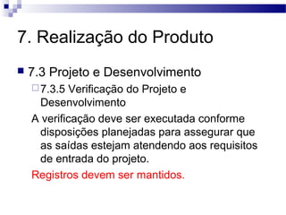 7. Realização do Produto
 7.3 Projeto e Desenvolvimento
7.3.5 Verificação do Projeto e
Desenvolvimento
A verificação deve ser executada conforme
disposições planejadas para assegurar que
as saídas estejam atendendo aos requisitos
de entrada do projeto.
Registros devem ser mantidos.
 