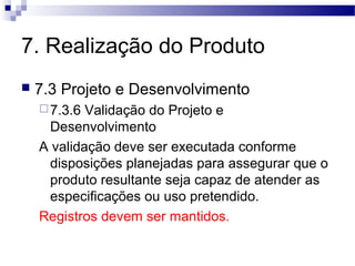 7. Realização do Produto
 7.3 Projeto e Desenvolvimento
7.3.6 Validação do Projeto e
Desenvolvimento
A validação deve ser executada conforme
disposições planejadas para assegurar que o
produto resultante seja capaz de atender as
especificações ou uso pretendido.
Registros devem ser mantidos.
 