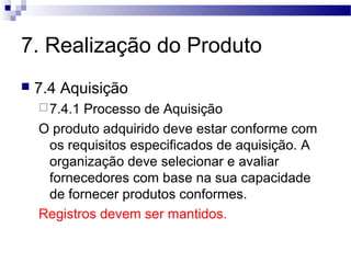 7. Realização do Produto
 7.4 Aquisição
7.4.1 Processo de Aquisição
O produto adquirido deve estar conforme com
os requisitos especificados de aquisição. A
organização deve selecionar e avaliar
fornecedores com base na sua capacidade
de fornecer produtos conformes.
Registros devem ser mantidos.
 