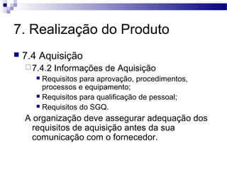 7. Realização do Produto
 7.4 Aquisição
7.4.2 Informações de Aquisição
 Requisitos para aprovação, procedimentos,
processos e equipamento;
 Requisitos para qualificação de pessoal;
 Requisitos do SGQ.
A organização deve assegurar adequação dos
requisitos de aquisição antes da sua
comunicação com o fornecedor.
 