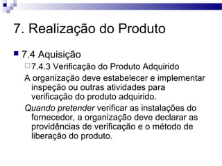 7. Realização do Produto
 7.4 Aquisição
7.4.3 Verificação do Produto Adquirido
A organização deve estabelecer e implementar
inspeção ou outras atividades para
verificação do produto adquirido.
Quando pretender verificar as instalações do
fornecedor, a organização deve declarar as
providências de verificação e o método de
liberação do produto.
 