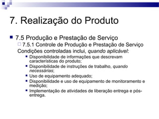 7. Realização do Produto
 7.5 Produção e Prestação de Serviço
 7.5.1 Controle de Produção e Prestação de Serviço
Condições controladas inclui, quando aplicável:
 Disponibilidade de informações que descrevam
características do produto;
 Disponibilidade de instruções de trabalho, quando
necessárias;
 Uso de equipamento adequado;
 Disponibilidade e uso de equipamento de monitoramento e
medição;
 Implementação de atividades de liberação entrega e pós-
entrega.
 