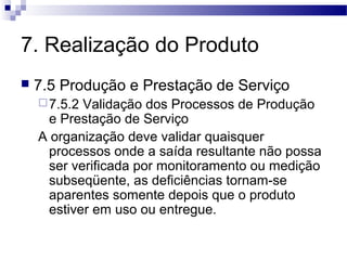 7. Realização do Produto
 7.5 Produção e Prestação de Serviço
7.5.2 Validação dos Processos de Produção
e Prestação de Serviço
A organização deve validar quaisquer
processos onde a saída resultante não possa
ser verificada por monitoramento ou medição
subseqüente, as deficiências tornam-se
aparentes somente depois que o produto
estiver em uso ou entregue.
 