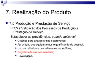 7. Realização do Produto
 7.5 Produção e Prestação de Serviço
 7.5.2 Validação dos Processos de Produção e
Prestação de Serviço
Estabelecer as providências, quando aplicável:
 Critérios para análise crítica e aprovação;
 Aprovação dos equipamentos e qualificação do pessoal;
 Uso de métodos e procedimentos específicos;
 Registros devem ser mantidos;
 Revalidação.
 